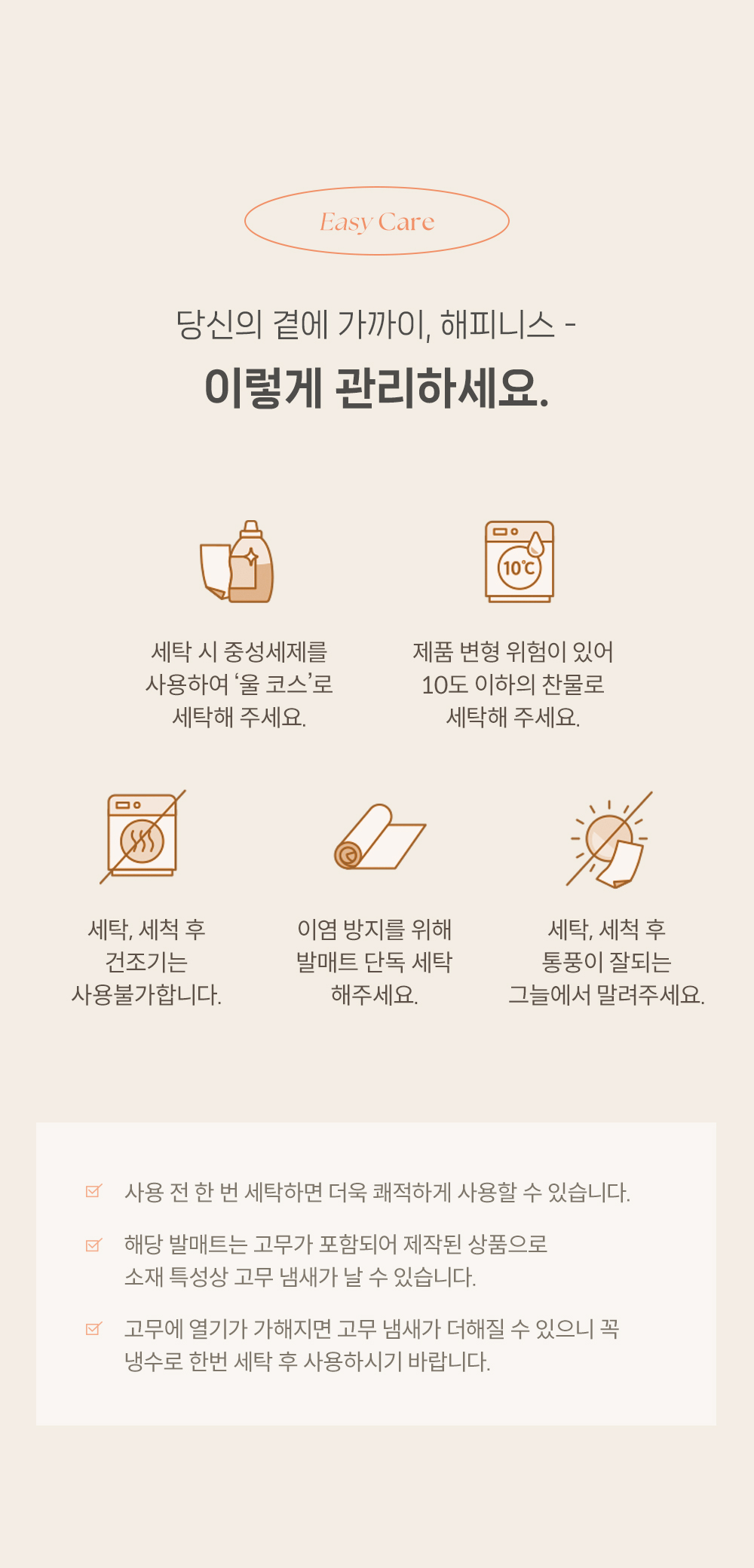 1. 세탁 시 중성세제를 사용하여 '울 코스'로 세탁해 주세요 2. 제품 변형 위험이 있어 10도 이하의 찬물로 세탁해 주세요. 3. 세탁, 세척 후 건조기는 사용불가합니다. 4. 이염 방지를 위해 발매트 단독 세탁 해주세요. 5. 세탁, 세척 후 통풍이 잘되는 그늘에서 말려주세요. 6. 사용 전 한 번 세탁하면 더욱 쾌적하게 사용할 수 있습니다. 7. 해당 발매트는 고무가 포함되어 제작된 상품으로 소재 특성상 고무 냄새가 날 수 있습니다. 8. 고무에 열기가 가해지면 고무 냄새가 더해질 수 있으니 꼭 냉수로 한번 세탁 후 사용하시기 바랍니다.