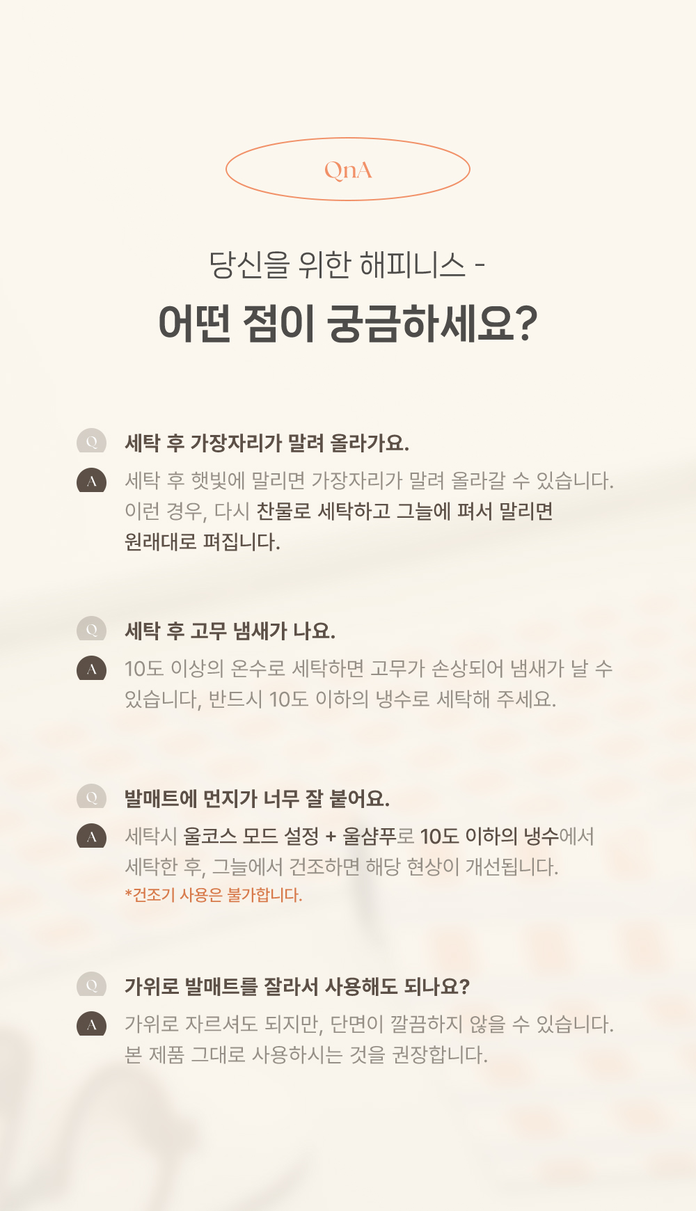 1. 세탁 후 가장자리가 말려 올라가요 : 찬물로 세탁하고 그늘에 펴서 말리면 원래대로 펴집니다. 2. 세탁 후 고무 냄새가 나요. : 10도 이상의 온수로 세탁하면 고무가 손상되어 냄새가 날 수 있습니다, 반드시 10도 이하의 냉수로 세탁해 주세요. 3. 발매트에 먼지가 너무 잘 붙어요. : 세탁시 울코스 모드 설정 + 울샴푸로 10도 이하의 냉수에서 세탁한 후, 그늘에서 건조하면 해당 현상이 개선됩니다. 건조기 사용은 불가합니다. 4. 가위로 발매트를 잘라서 사용해도 되나요? : 가위로 자르셔도 되지만, 단면이 깔끔하지 않을 수 있습니다. 본 제품 그대로 사용하시는 것을 권장합니다.