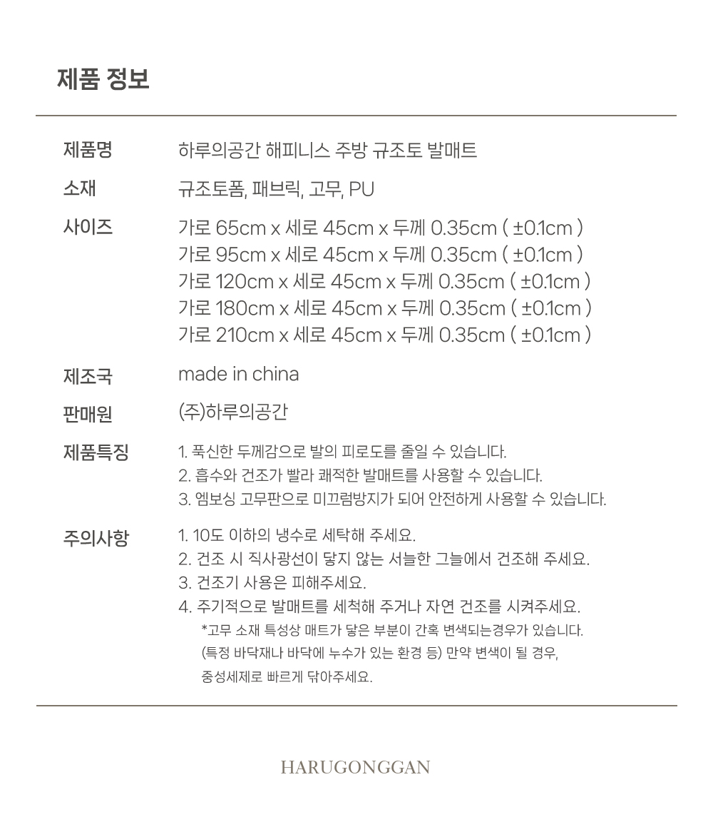 제품명:하루의공간 해피니스 주방 규조토 발매트 소재:규조토폼, 패브릭, 고무, PU 사이즈:가로 65cm x 세로 45cm x 두께 0.35cm (±0.1cm ) 가로 95cm x 세로 45cm x 두께 0.35cm (±0.1cm ) 가로 120cm x 세로 45cm x 두께 0.35cm (±0.1cm ) 가로 180cm x 세로 45cm x 두께 0.35cm (±0.1cm ) 가로 210cm x 세로 45cm x 두께 0.35cm (±0.1cm) 제조국:made in china 판매원:(주)하루의공간 제품특징 1. 푹신한 두께감으로 발의 피로도를 줄일 수 있습니다. 2. 흡수와 건조가 빨라 쾌적한 발매트를 사용할 수 있습니다. 3. 엠보싱 고무판으로 미끄럼방지가 되어 안전하게 사용할 수 있습니다. 주의사항 1. 10도 이하의 냉수로 세탁해 주세요. 2. 건조 시 직사광선이 닿지 않는 서늘한 그늘에서 건조해 주세요. 3. 건조기 사용은 피해주세요. 4. 주기적으로 발매트를 세척해 주거나 자연 건조를 시켜주세요.*고무 소재 특성상 매트가 닿은 부분이 간혹 변색되는 경우가 있습니다. (특정 바닥재나 바닥에 누수가 있는 환경 등) 만약 변색이 될 경우, 중성세제로 빠르게 닦아주세요.