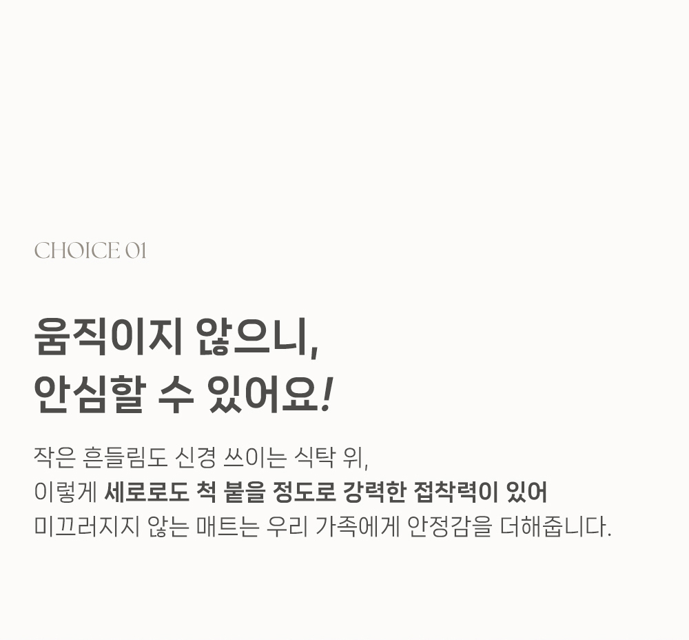 음직이지 않으니, 안심할 수 있어요! 작은 힐드림도 신경 쓰이는 식탁 위, 이렇게 세로로도 척 불을 정도로 강력한 접착력이 있어 미끄러지지 않는 매트는 우리 가족에게 안전감을 더해줍니다.