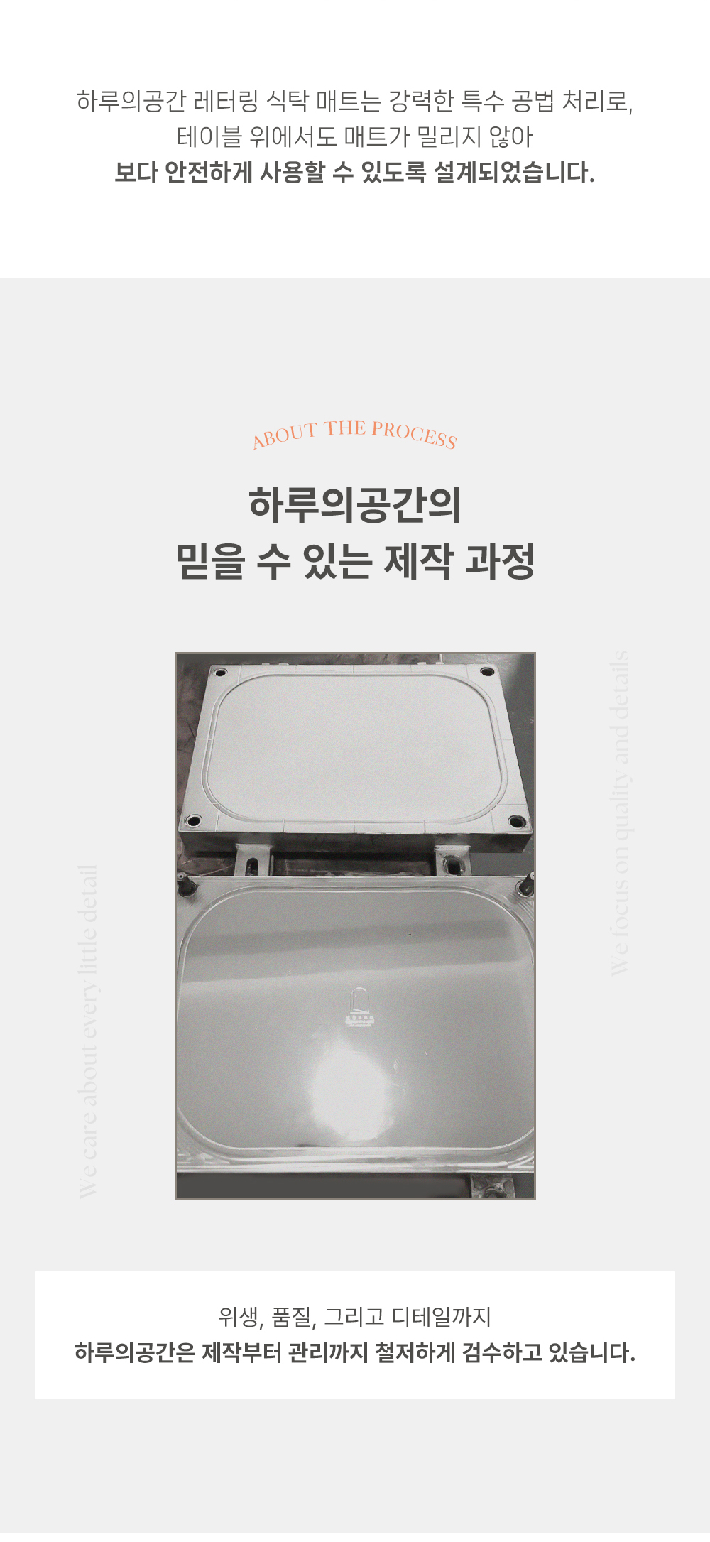 하루의공간 레터링 식탁 매트는 강력한 특수 공법 처리로, 테이블 위에서도 매트가 밀리지 않아 보다 안전하게 사용할 수 있도록 설계되었습니다. 하루의공간의 믿을 수 있는 제작 과정 위생, 품질, 그리고 디테일까지 하루의공간은 제작부터 관리까지 철저하게 검수하고 있습니다.
