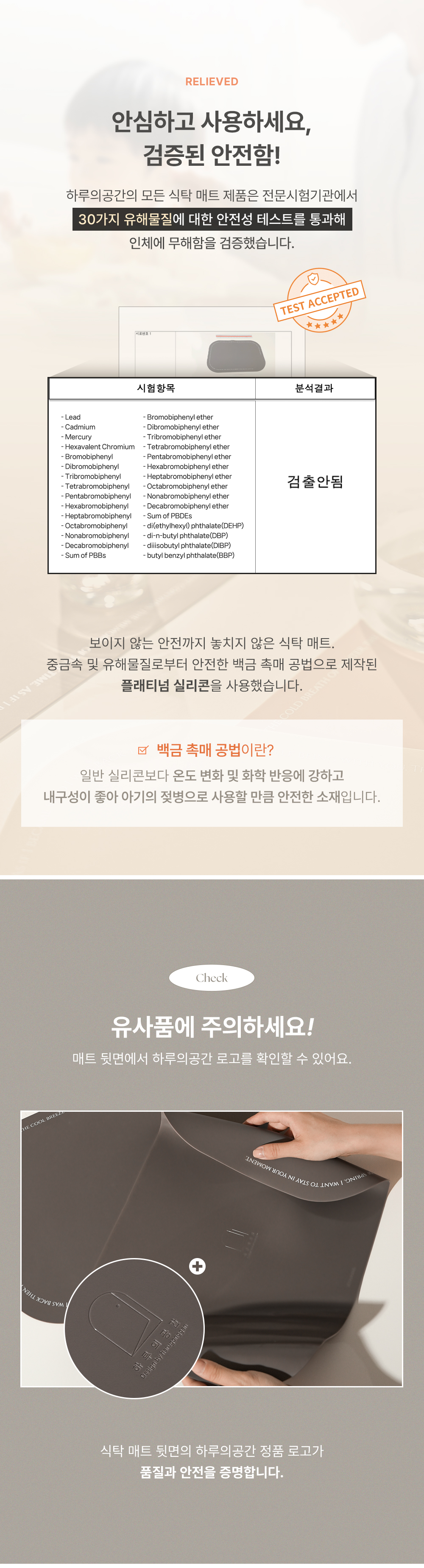 RELIEVED 안심하고 사용하세요, 검증된 안전함 하루의공간의 모든 식탁 매트 제품은 전문시험기관에서 30가지 유해물질에 대한 안전성 테스트를 통과해 인체에 무해함을 검증했습니다. TEST ACCEPTED 식탁 매트 뒷면의 하루의공간 정품 로고가 품질과 안전을 증명합니다. Check 유사품에 주의하세요 매트 뒷면에서 하루의공간 로고를 확인할 수