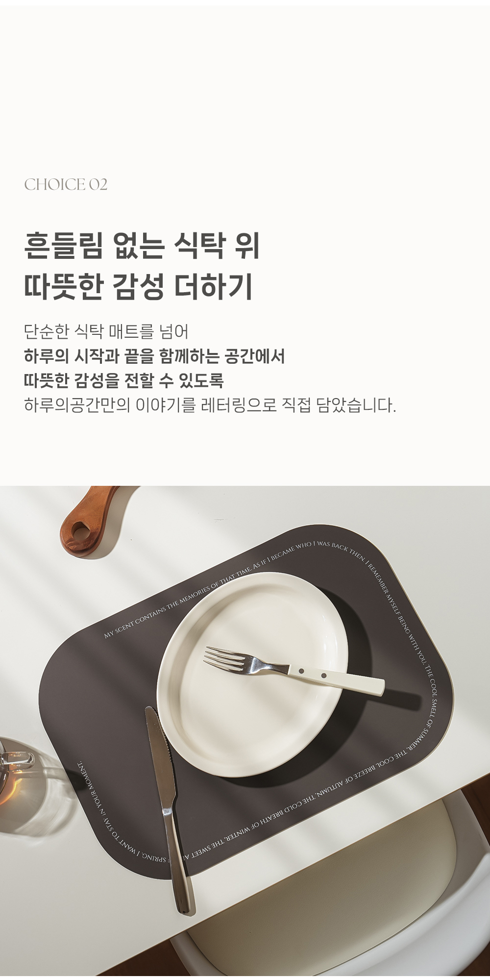 CHOICE O2 - 혼들림 없는 식탁 위 따뜻한 감성 더하기 - 단순한 식탁 매트를 넘어 - 하루의 시작과 끝을 함께하는 공간에서 - 따뜻한 감성을 전할 수 있도록 - 하루의공간만의 이야기를 레터링으로 직접 담았습니다.