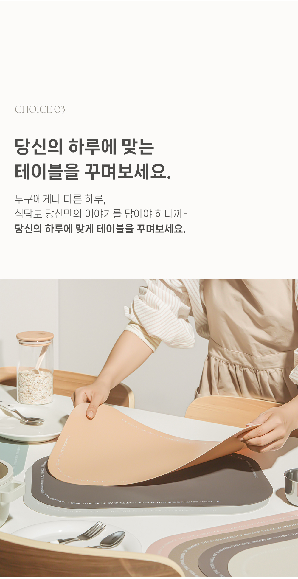 당신의 하루에 맞는 테이블을 꾸며보세요. 누구에게나 다르 하루, 식탁도 당신만의 이야기를 담아야 하니까- 당신의 하루에 맞게 테이블을 꾸며보세요.