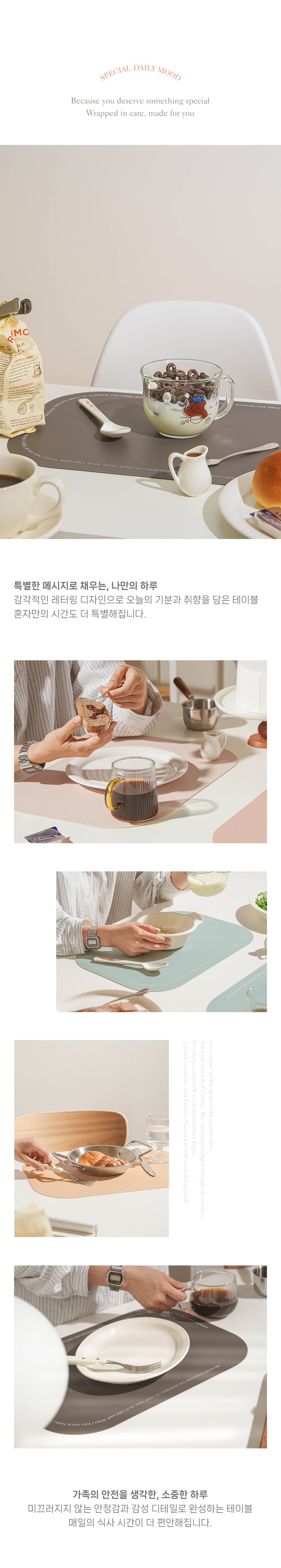 SPECIAL DAILY MOOD Because you deserve something special Wrapped in care, made for you 가족의 안정을 생각한, 소중한 하루 미끄러지지 않는 안정감과 감성 디테일로 완성하는 테이블 매일의 식사 시간이 더 편안해집니다.