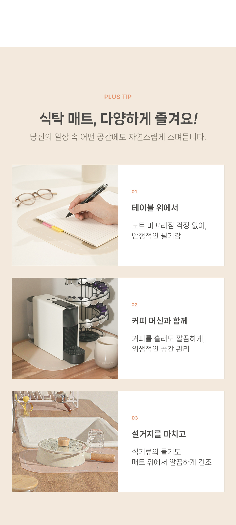 PLUS TIP 식탁 매트, 다양하게 즐겨요. 당신의 일상 속 어떤 공간에도 자연스럽게 스며들입니다. 테이블 위에서 노트 미끄러짐 걱정 없이, 안전적인 필기감 커피 머신과 함께 커피를 즐려도 깔끔하게, 위생적인 공간 관리 설거지 마치고 식기류의 물기도 매트 위에서 깔끔하게 건조