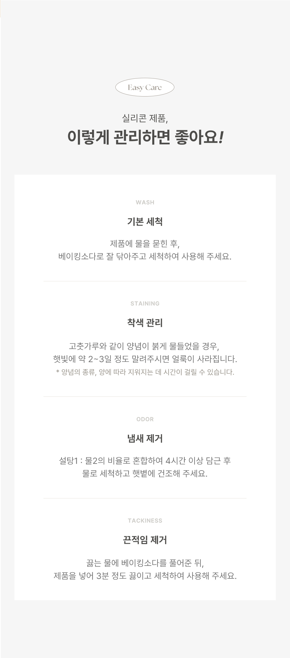 Easy Care 실리콘 제품, 이렇게 관리하면 좋아요! WASH 기본 세척 제품에 물을 문한 후, 베이킹소다로 잘 뒤아주고 세척하여 사용해 주세요. STAINING 착색 관리 고춧가루와 같이 양념이 붉게 물들었을 경우, 헹볍에 약 2~3일 정도 말려주시면 얼룩이 사라집니다. 양념의 종류, 양에 따라 지워지는 데 시간이 걸릴 수 있습니다. ODOR